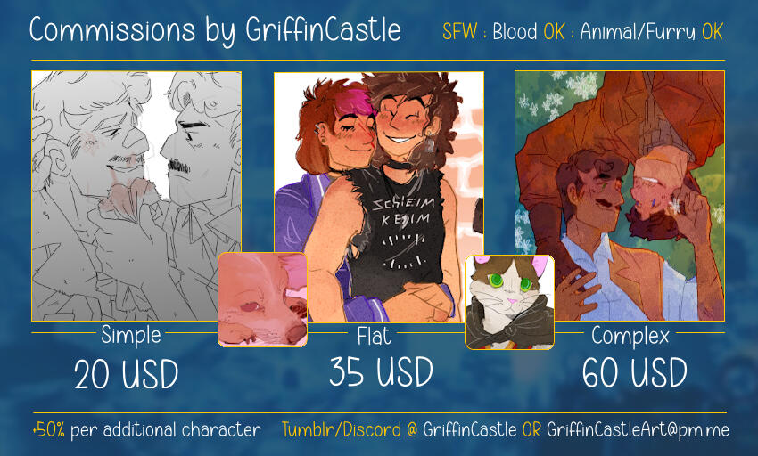 SFW ONLY. Blood OK, Animal and Furry OK. Simple 20 USD ; Flat 35 USD ; Complex: 60 USD. +50% per additional character. Contact via: Tumblr / Discord (GriffinCastle) or E-mail (GriffinCastleArt@pm.me)